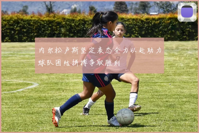 内尔松卢斯坚定表态全力以赴助力球队团结拼搏争取胜利