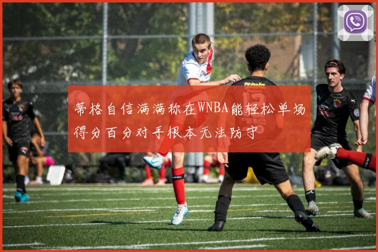 蒂格自信满满称在WNBA能轻松单场得分百分对手根本无法防守