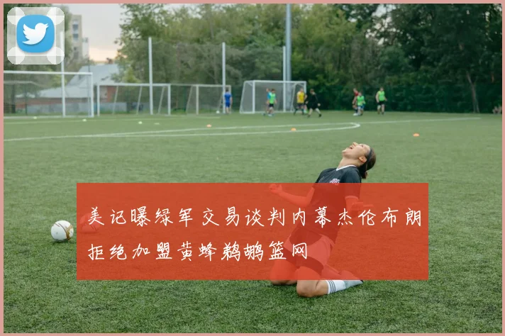 美记曝绿军交易谈判内幕杰伦布朗拒绝加盟黄蜂鹈鹕篮网