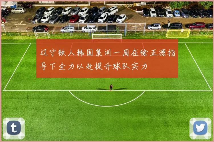 辽宁铁人韩国集训一周在徐正源指导下全力以赴提升球队实力