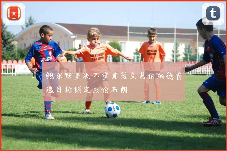 鲍尔默坚决不重建若交易伦纳德首选目标锁定杰伦布朗