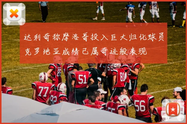达利奇称摩洛哥投入巨大归化球员克罗地亚成绩已属奇迹般表现