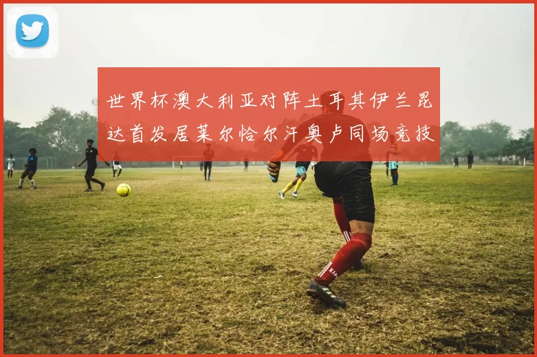 世界杯澳大利亚对阵土耳其伊兰昆达首发居莱尔恰尔汗奥卢同场竞技