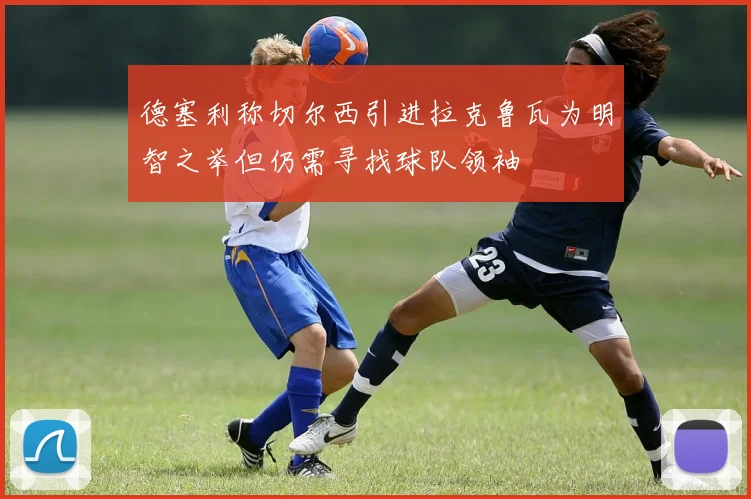 德塞利称切尔西引进拉克鲁瓦为明智之举但仍需寻找球队领袖