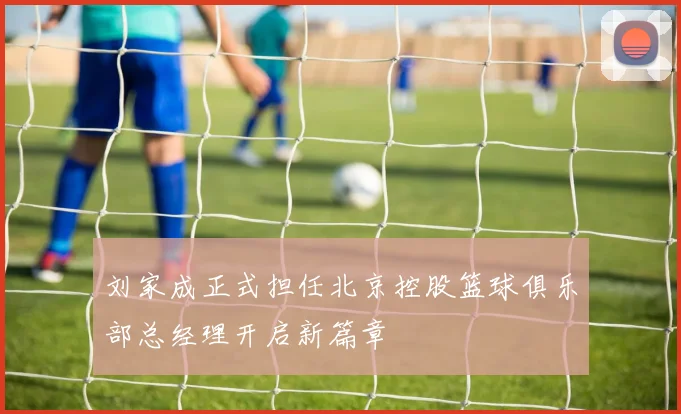 刘家成正式担任北京控股篮球俱乐部总经理开启新篇章