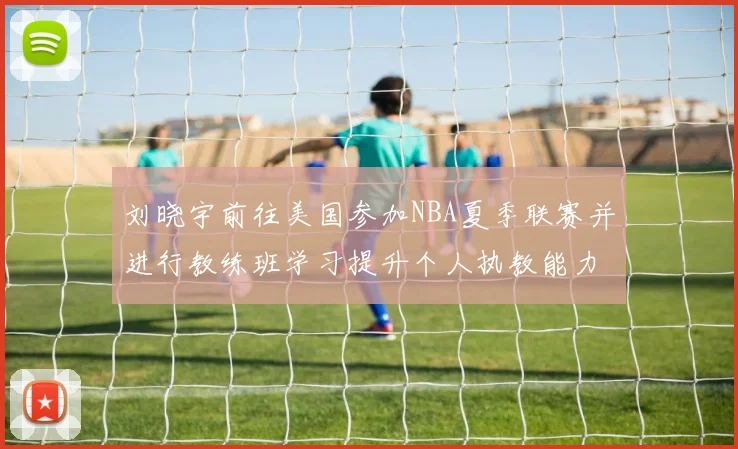 刘晓宇前往美国参加NBA夏季联赛并进行教练班学习提升个人执教能力
